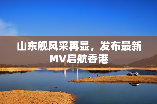 山东舰风采再显，发布最新MV启航香港