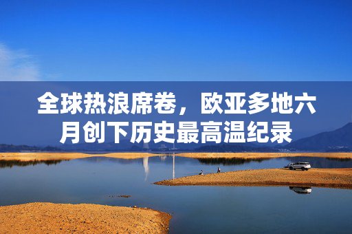 全球热浪席卷，欧亚多地六月创下历史最高温纪录