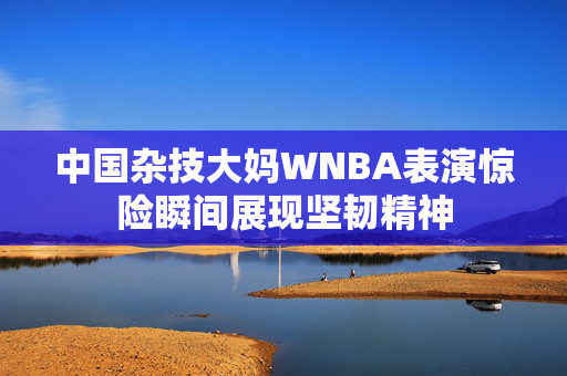 中国杂技大妈WNBA表演惊险瞬间展现坚韧精神