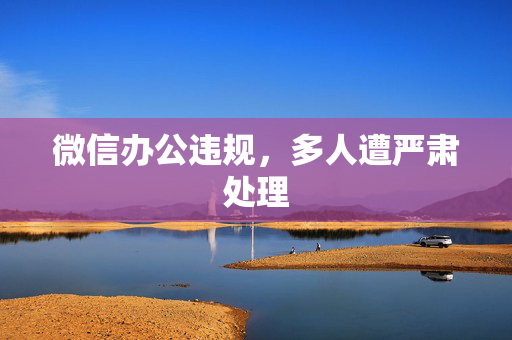 微信办公违规，多人遭严肃处理