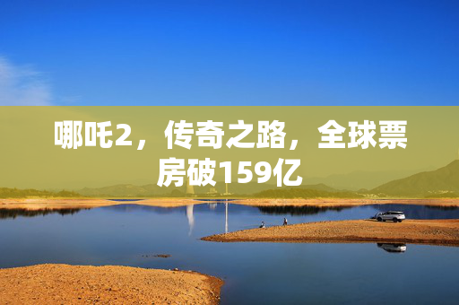 哪吒2，传奇之路，全球票房破159亿
