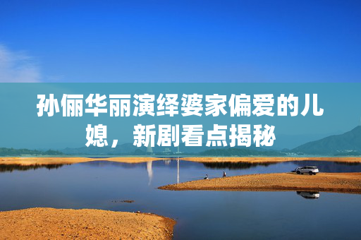孙俪华丽演绎婆家偏爱的儿媳，新剧看点揭秘