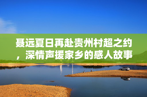 聂远夏日再赴贵州村超之约，深情声援家乡的感人故事