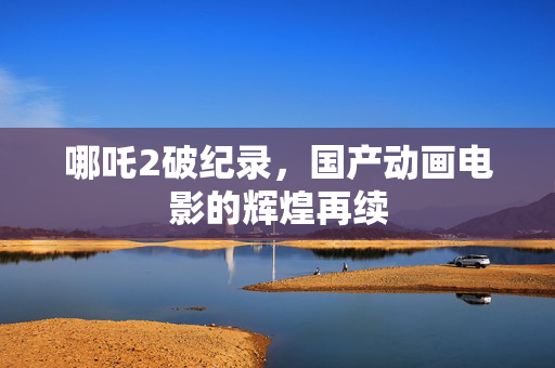 哪吒2破纪录，国产动画电影的辉煌再续