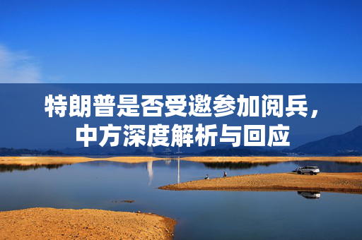 特朗普是否受邀参加阅兵，中方深度解析与回应