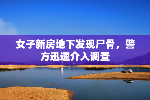女子新房地下发现尸骨，警方迅速介入调查
