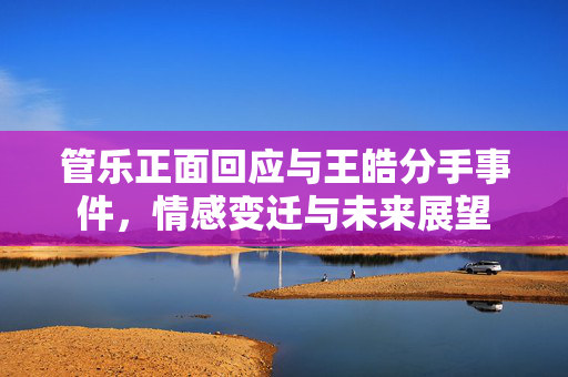 管乐正面回应与王皓分手事件，情感变迁与未来展望