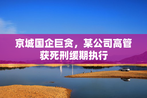 京城国企巨贪，某公司高管获死刑缓期执行
