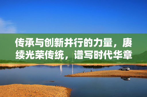 传承与创新并行的力量，赓续光荣传统，谱写时代华章