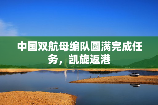 中国双航母编队圆满完成任务，凯旋返港