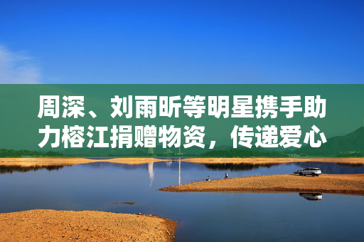 周深、刘雨昕等明星携手助力榕江捐赠物资，传递爱心之情