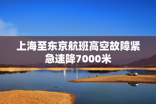 上海至东京航班高空故障紧急速降7000米