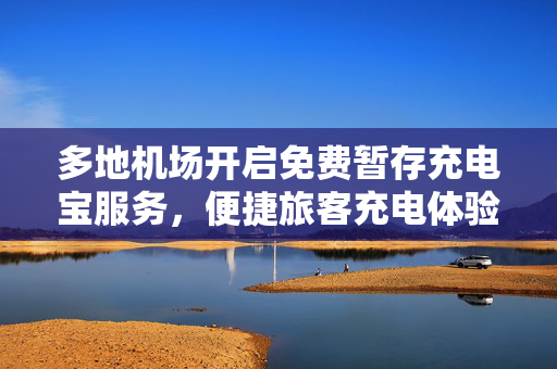 多地机场开启免费暂存充电宝服务，便捷旅客充电体验升级