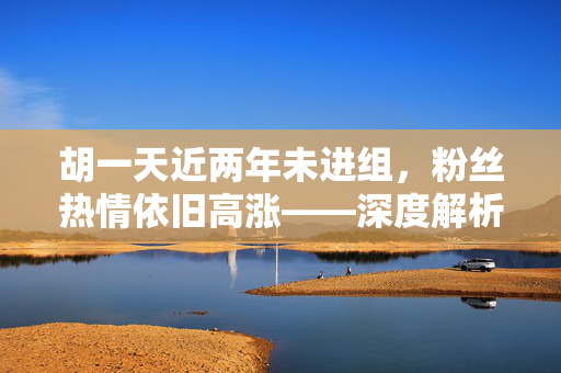 胡一天近两年未进组，粉丝热情依旧高涨——深度解析粉丝的持续追捧现象