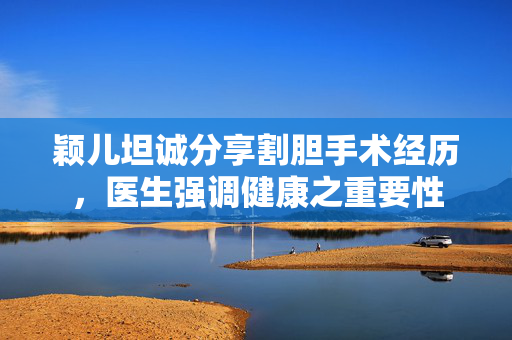 颖儿坦诚分享割胆手术经历，医生强调健康之重要性