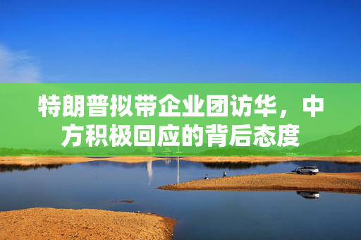 特朗普拟带企业团访华，中方积极回应的背后态度