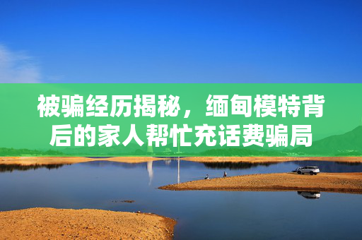 被骗经历揭秘，缅甸模特背后的家人帮忙充话费骗局