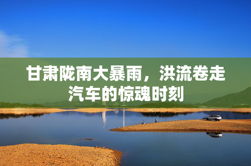 甘肃陇南大暴雨，洪流卷走汽车的惊魂时刻