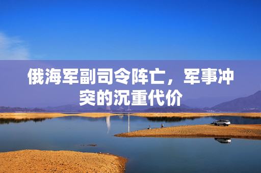俄海军副司令阵亡，军事冲突的沉重代价