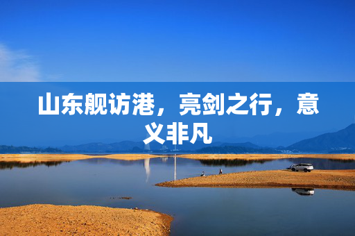 山东舰访港，亮剑之行，意义非凡