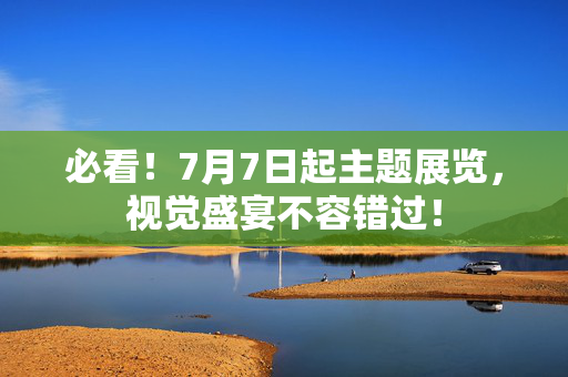 必看！7月7日起主题展览，视觉盛宴不容错过！