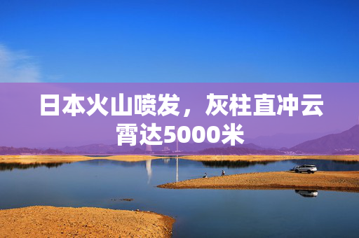 日本火山喷发，灰柱直冲云霄达5000米