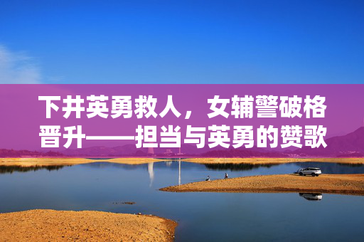 下井英勇救人，女辅警破格晋升——担当与英勇的赞歌