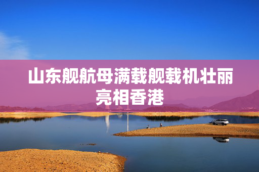 山东舰航母满载舰载机壮丽亮相香港