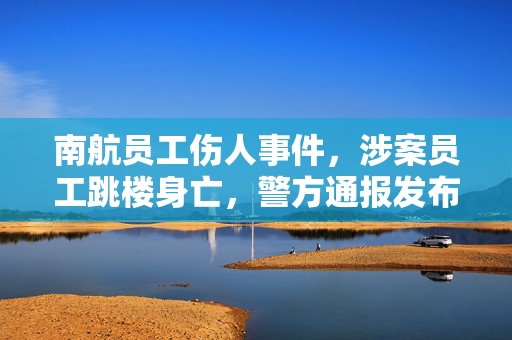 南航员工伤人事件，涉案员工跳楼身亡，警方通报发布