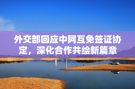 外交部回应中阿互免签证协定，深化合作共绘新篇章