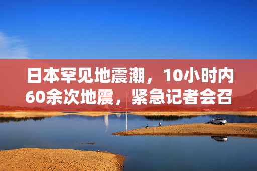 日本罕见地震潮，10小时内60余次地震，紧急记者会召开