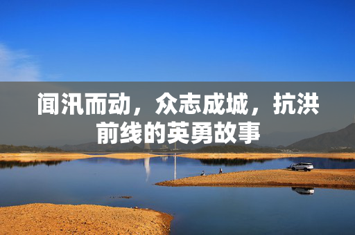 闻汛而动，众志成城，抗洪前线的英勇故事