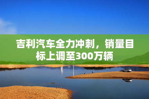 吉利汽车全力冲刺，销量目标上调至300万辆