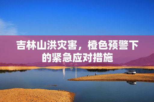 吉林山洪灾害，橙色预警下的紧急应对措施