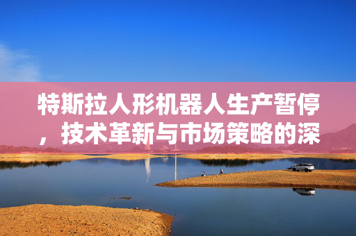 特斯拉人形机器人生产暂停，技术革新与市场策略的深度思考