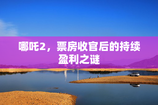 哪吒2，票房收官后的持续盈利之谜