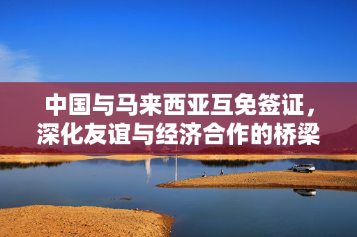 中国与马来西亚互免签证，深化友谊与经济合作的桥梁