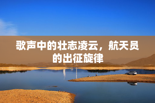 歌声中的壮志凌云，航天员的出征旋律