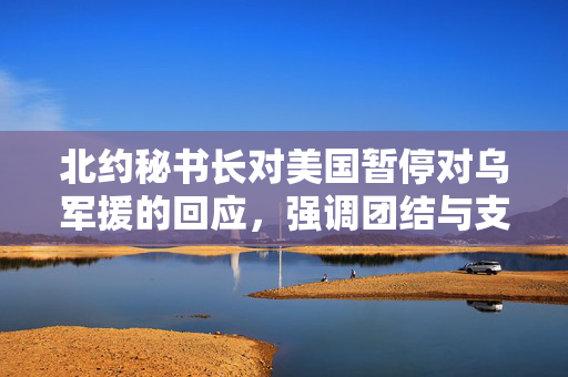北约秘书长对美国暂停对乌军援的回应，强调团结与支持的重要性