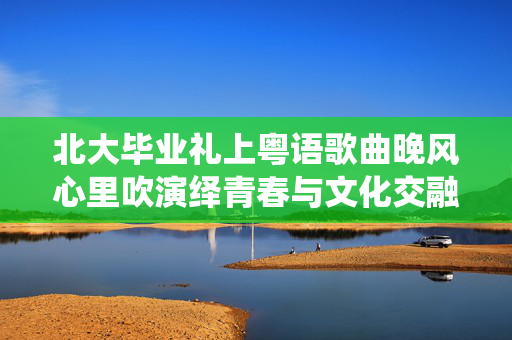 北大毕业礼上粤语歌曲晚风心里吹演绎青春与文化交融的旋律