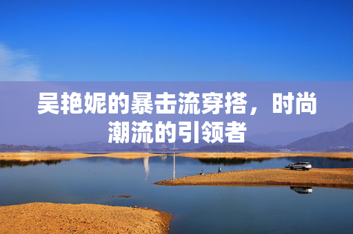 吴艳妮的暴击流穿搭，时尚潮流的引领者