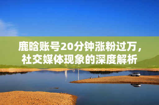 鹿晗账号20分钟涨粉过万，社交媒体现象的深度解析
