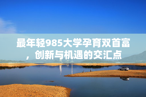 最年轻985大学孕育双首富，创新与机遇的交汇点