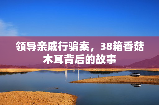 领导亲戚行骗案，38箱香菇木耳背后的故事