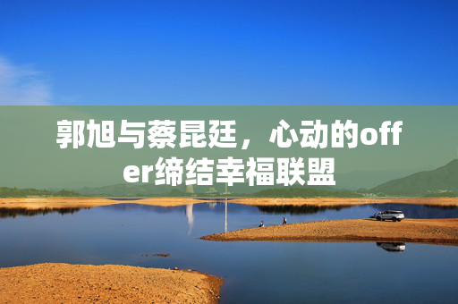 郭旭与蔡昆廷，心动的offer缔结幸福联盟