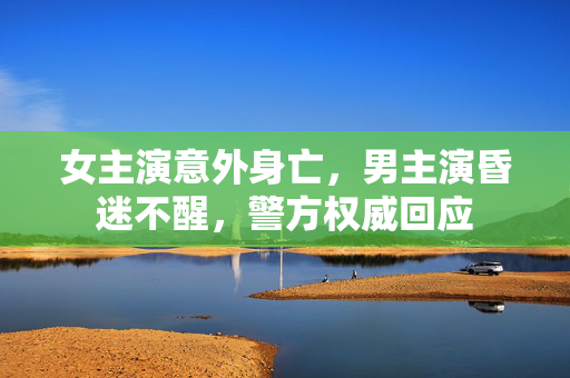 女主演意外身亡，男主演昏迷不醒，警方权威回应