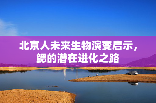 北京人未来生物演变启示，鳃的潜在进化之路