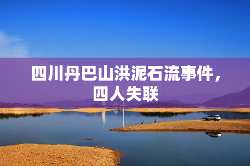 四川丹巴山洪泥石流事件，四人失联