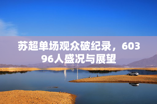 苏超单场观众破纪录，60396人盛况与展望