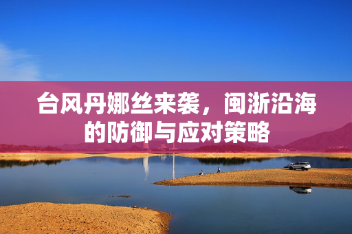 台风丹娜丝来袭，闽浙沿海的防御与应对策略